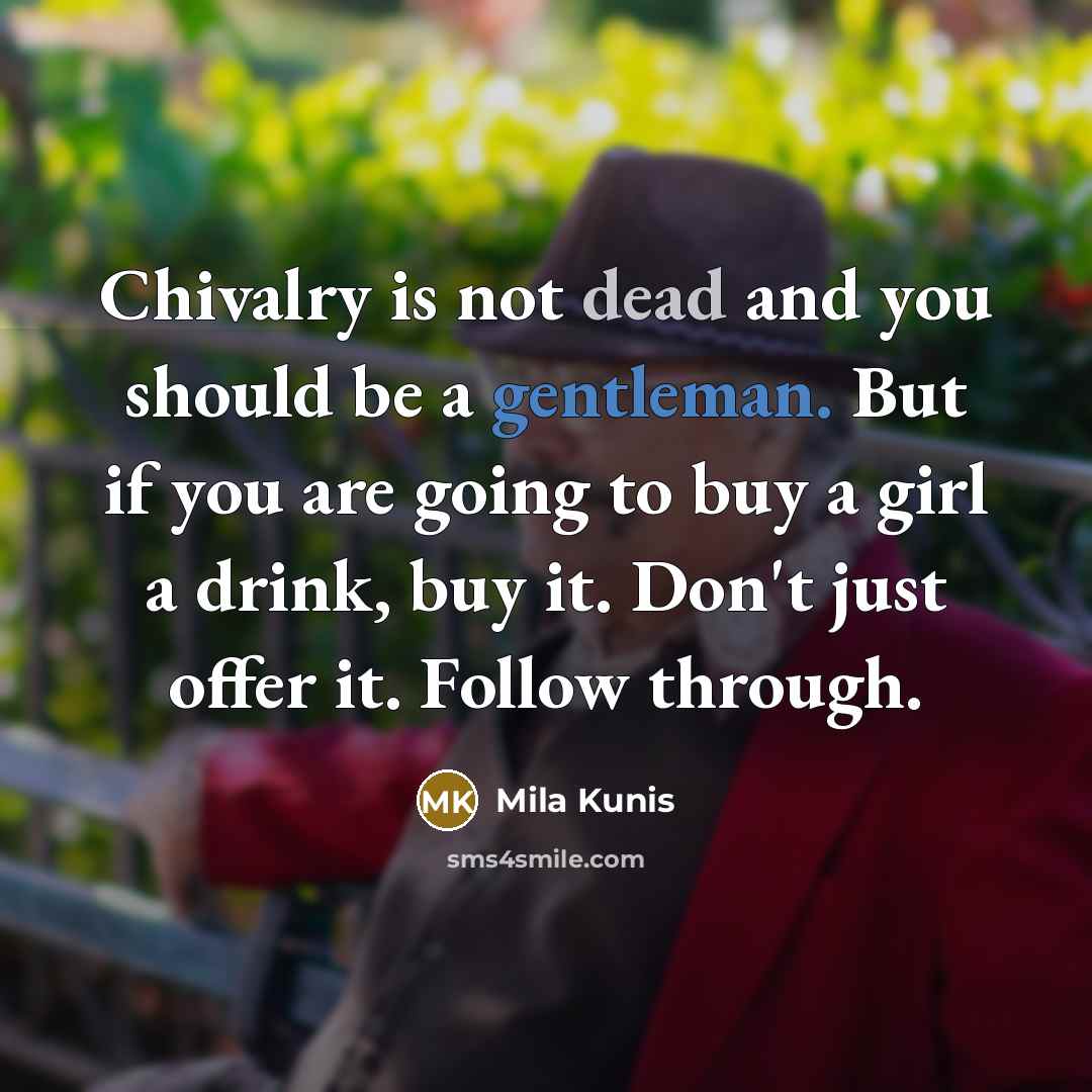 “Chivalry is not dead and you should be a gentleman. But if you are going to buy a girl a drink, buy it. Don't just offer it. Follow through.” quote by Mila Kunis