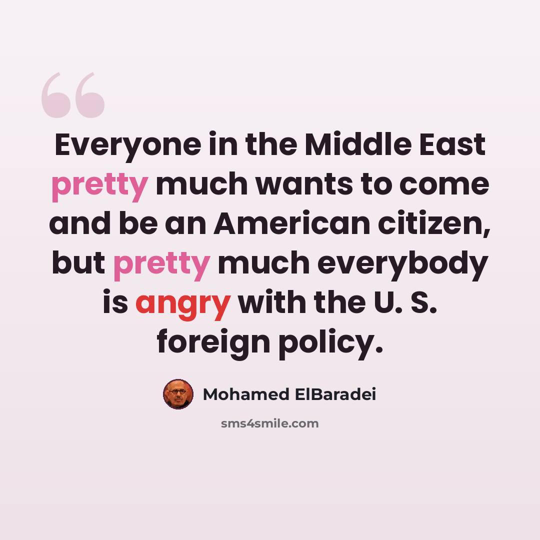 “Everyone in the Middle East pretty much wants to come and be an American citizen, but pretty much everybody is angry with the U. S. foreign policy.” quote by Mohamed ElBaradei