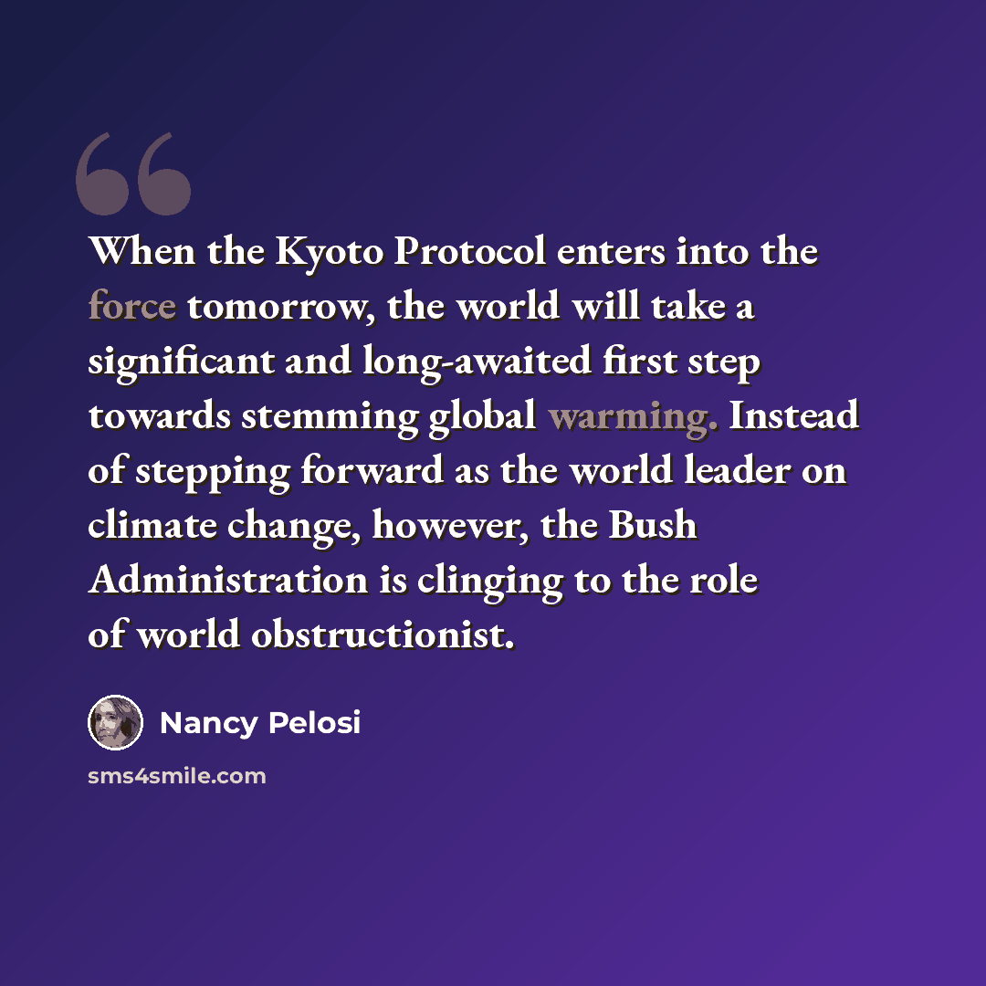 “When the Kyoto Protocol enters into the force tomorrow, the world will take a significant and long-awaited first step towards stemming global warming. Instead of stepping forward as the world leader on climate change, however, the Bush Administration is clinging to the role of world obstructionist.” quote by Nancy Pelosi