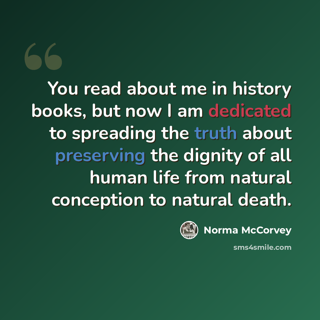 “You read about me in history books, but now I am dedicated to spreading the truth about preserving the dignity of all human life from natural conception to natural death.” quote by Norma McCorvey