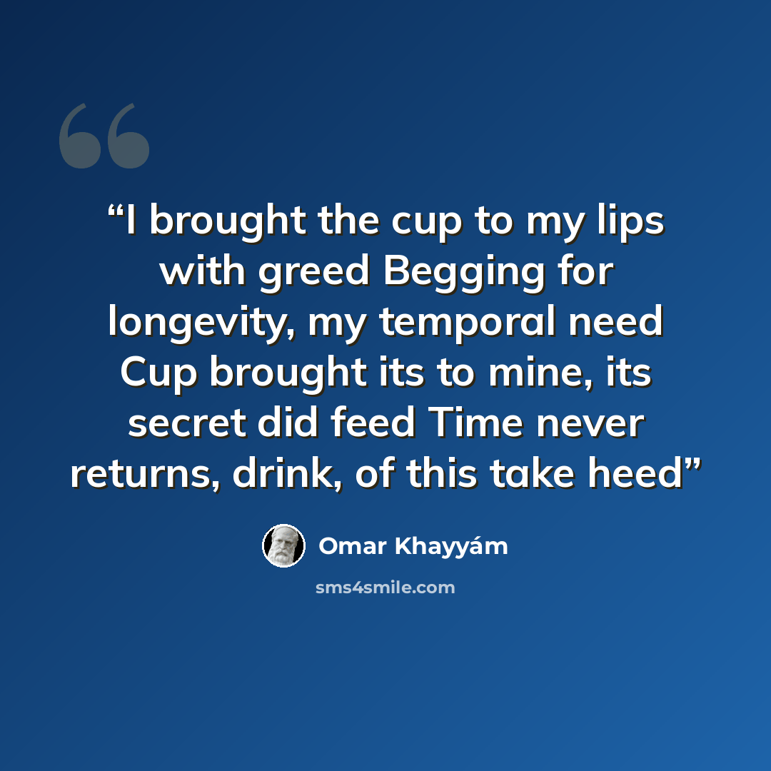 “I brought the cup to my lips with greed Begging for longevity, my temporal need Cup brought its to mine, its secret did feed Time never returns, drink, of this take heed” quote by Omar Khayyam