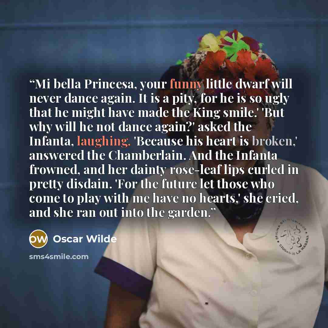 “Mi bella Princesa, your funny little dwarf will never dance again. It is a pity, for he is so ugly that he might have made the King smile.' 'But why will he not dance again?' asked the Infanta, laughing. 'Because his heart is broken,' answered the Chamberlain. And the Infanta frowned, and her…” quote by Oscar Wilde