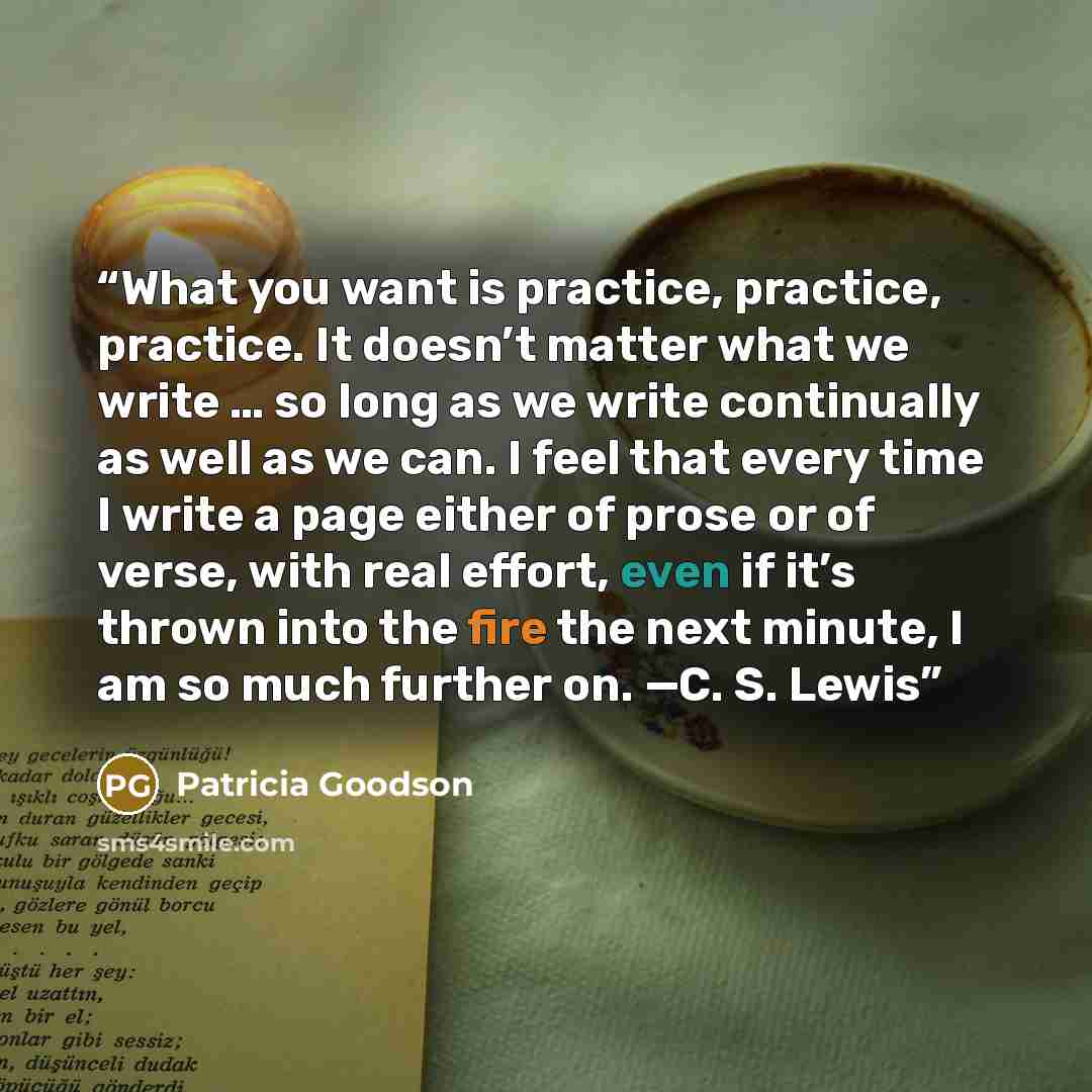 “What you want is practice, practice, practice. It doesn’t matter what we write … so long as we write continually as well as we can. I feel that every time I write a page either of prose or of verse, with real effort, even if it’s thrown into the fire the next minute, I am so much further on. —C…” quote by Patricia Goodson