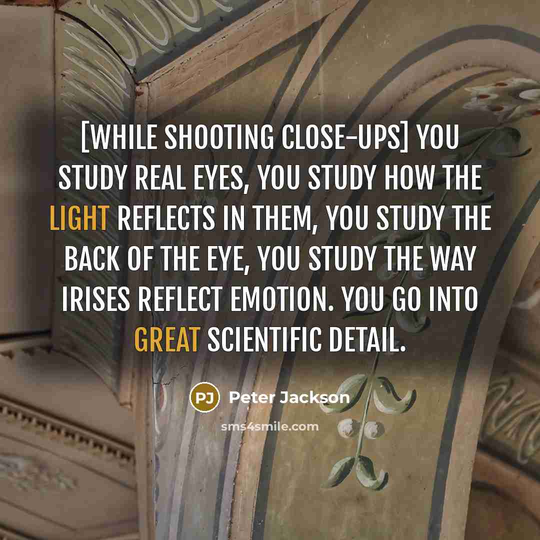 “[While shooting close-ups] you study real eyes, you study how the light reflects in them, you study the back of the eye, you study the way irises reflect emotion. You go into great scientific detail.” quote by Peter Jackson