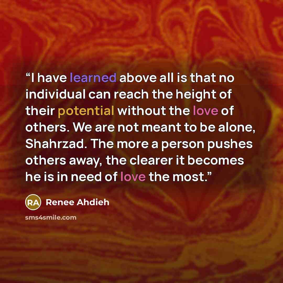 “I have learned above all is that no individual can reach the height of their potential without the love of others. We are not meant to be alone, Shahrzad. The more a person pushes others away, the clearer it becomes he is in need of love the most.” quote by Renee Ahdieh