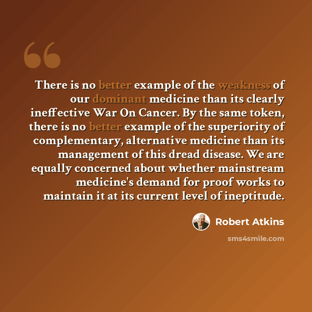 “There is no better example of the weakness of our dominant medicine than its clearly ineffective War On Cancer. By the same token, there is no better example of the superiority of complementary, alternative medicine than its management of this dread disease. We are equally concerned about whether…” quote by Robert Atkins