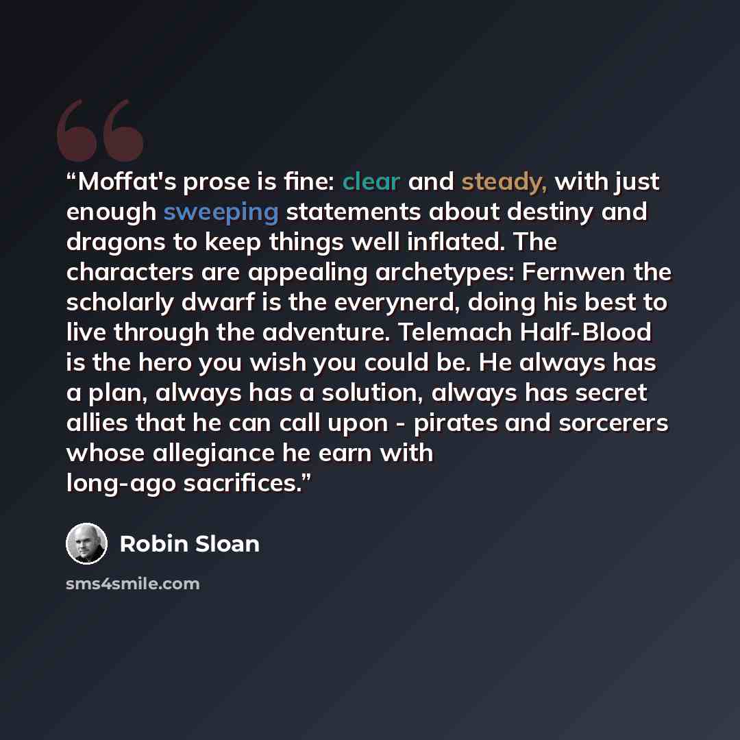 “Moffat's prose is fine: clear and steady, with just enough sweeping statements about destiny and dragons to keep things well inflated. The characters are appealing archetypes: Fernwen the scholarly dwarf is the everynerd, doing his best to live through the adventure. Telemach Half-Blood is the…” quote by Robin Sloan