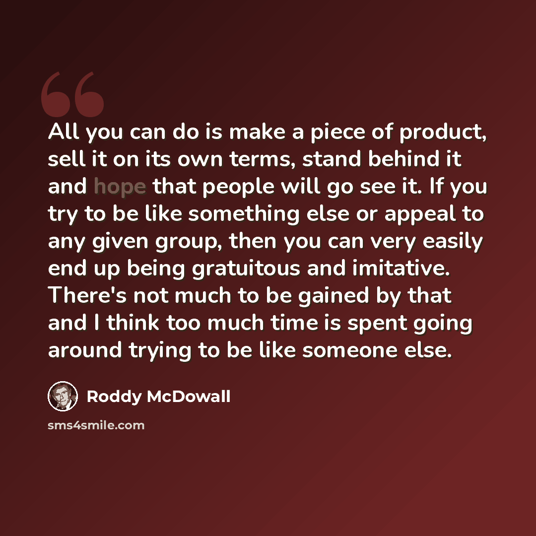 “All you can do is make a piece of product, sell it on its own terms, stand behind it and hope that people will go see it. If you try to be like something else or appeal to any given group, then you can very easily end up being gratuitous and imitative. There's not much to be gained by that and I…” quote by Roddy McDowall