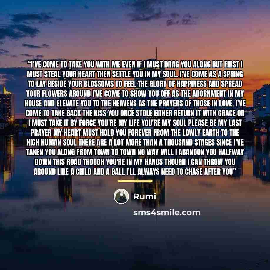 “I've come to take you with me even if I must drag you along But first I must steal your heart then settle you in my soul. I've come as a spring to lay beside your blossoms To feel the glory of happiness and spread your flowers around I've come to show you off as the adornment in my house and…” quote by Rumi