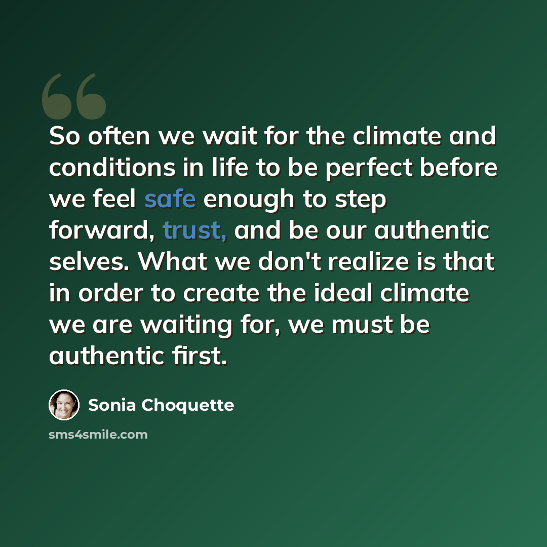“So often we wait for the climate and conditions in life to be perfect before we feel safe enough to step forward, trust, and be our authentic selves. What we don't realize is that in order to create the ideal climate we are waiting for, we must be authentic first.” quote by Sonia Choquette