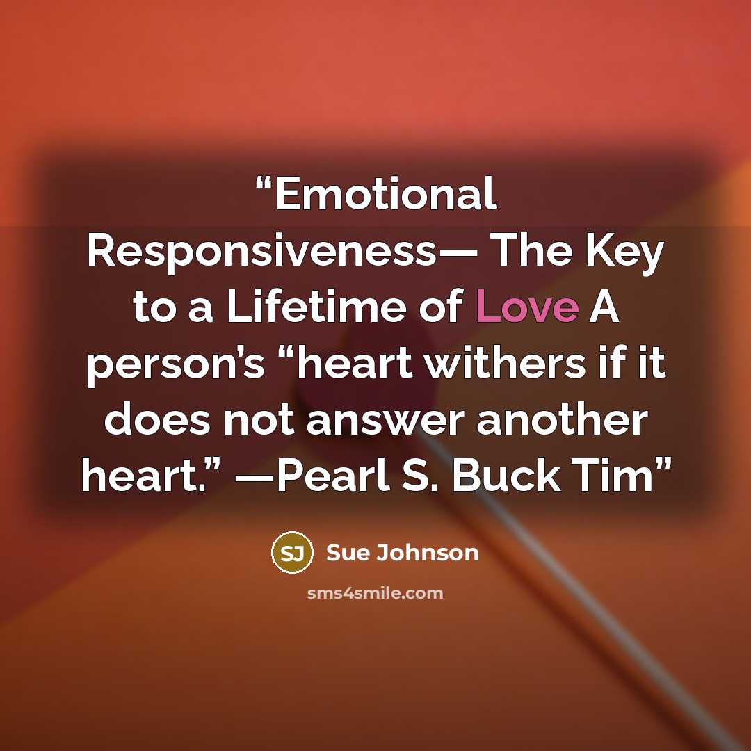 “Emotional Responsiveness— The Key to a Lifetime of Love A person’s “heart withers if it does not answer another heart.” —Pearl S. Buck Tim” quote by Sue Johnson