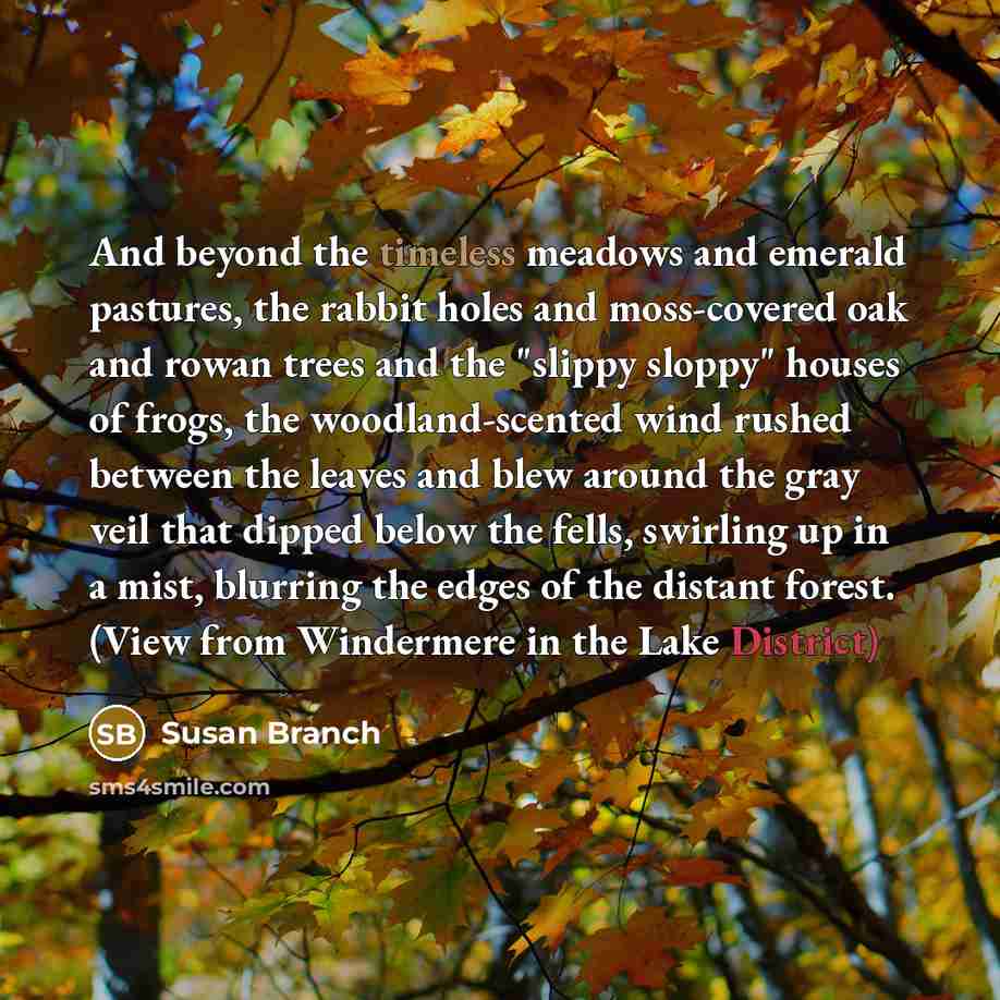 “And beyond the timeless meadows and emerald pastures, the rabbit holes and moss-covered oak and rowan trees and the "slippy sloppy" houses of frogs, the woodland-scented wind rushed between the leaves and blew around the gray veil that dipped below the fells, swirling up in a mist, blurring the…” quote by Susan Branch