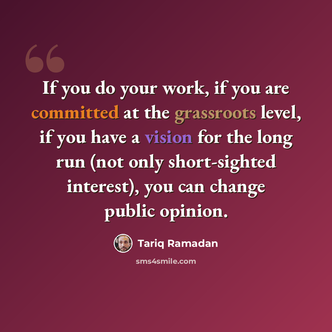 “If you do your work, if you are committed at the grassroots level, if you have a vision for the long run (not only short-sighted interest), you can change public opinion.” quote by Tariq Ramadan