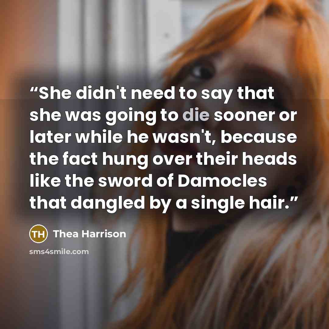 “She didn't need to say that she was going to die sooner or later while he wasn't, because the fact hung over their heads like the sword of Damocles that dangled by a single hair.” quote by Thea Harrison