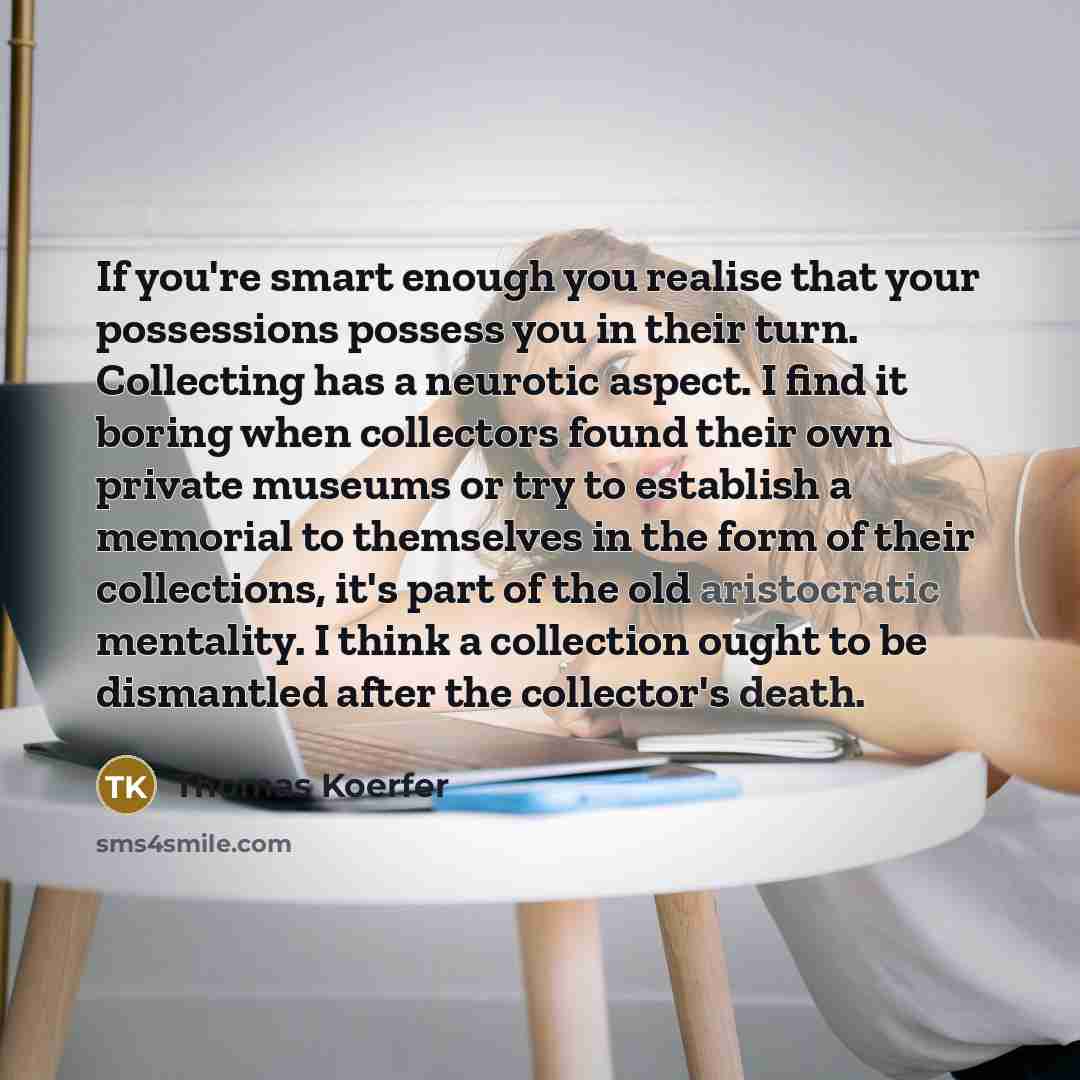 “If you're smart enough you realise that your possessions possess you in their turn. Collecting has a neurotic aspect. I find it boring when collectors found their own private museums or try to establish a memorial to themselves in the form of their collections, it's part of the old aristocratic…” quote by Thomas Koerfer