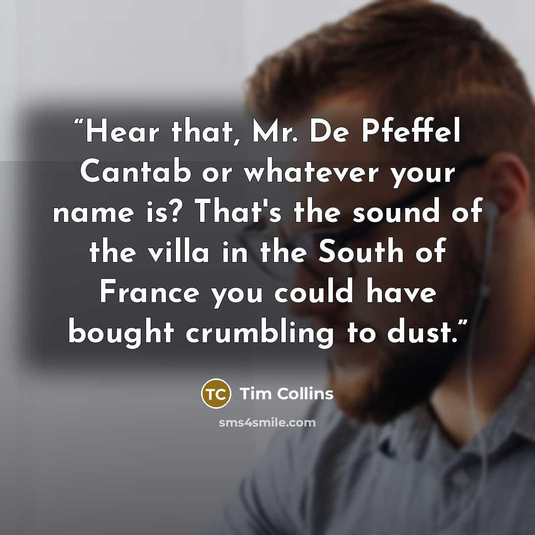 “Hear that, Mr. De Pfeffel Cantab or whatever your name is? That's the sound of the villa in the South of France you could have bought crumbling to dust.” quote by Tim Collins