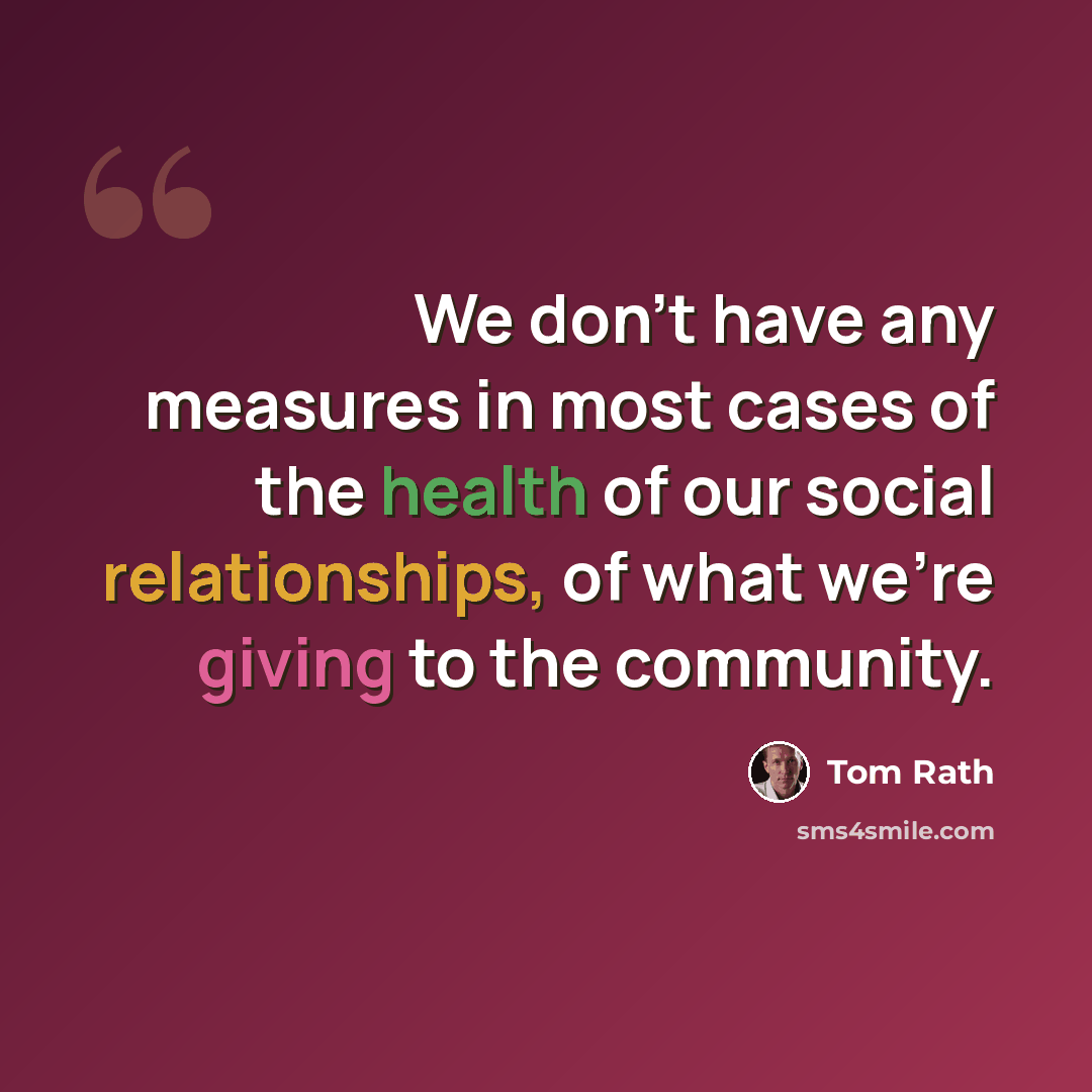 “We don't have any measures in most cases of the health of our social relationships, of what we're giving to the community.” quote by Tom Rath