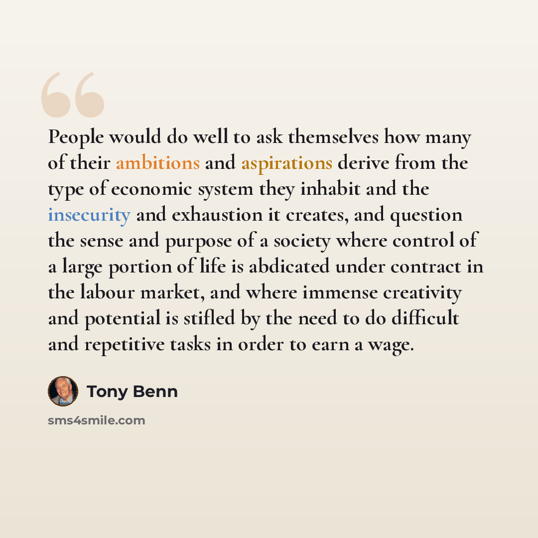“People would do well to ask themselves how many of their ambitions and aspirations derive from the type of economic system they inhabit and the insecurity and exhaustion it creates, and question the sense and purpose of a society where control of a large portion of life is abdicated under contract…” quote by Tony Benn