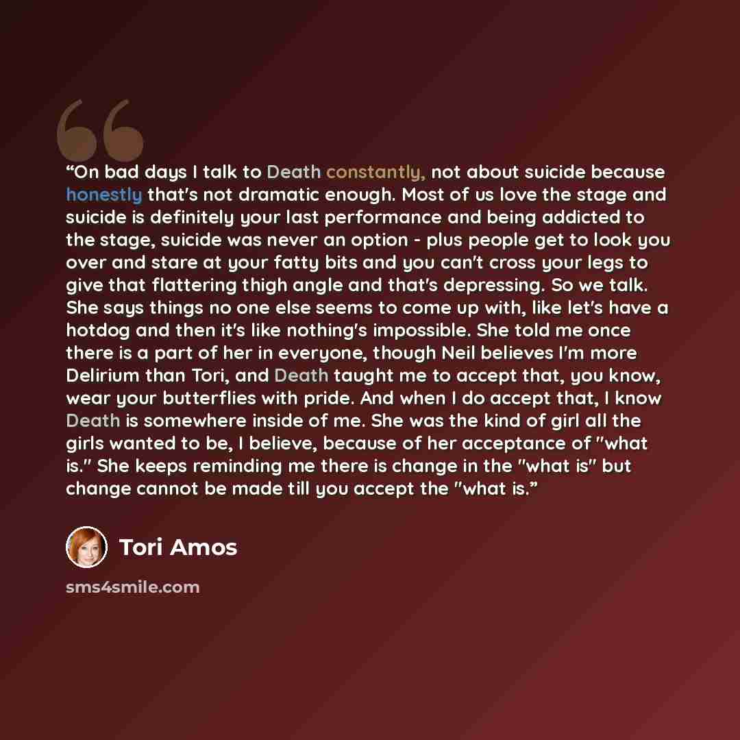 “On bad days I talk to Death constantly, not about suicide because honestly that's not dramatic enough. Most of us love the stage and suicide is definitely your last performance and being addicted to the stage, suicide was never an option - plus people get to look you over and stare at your fatty…” quote by Tori Amos