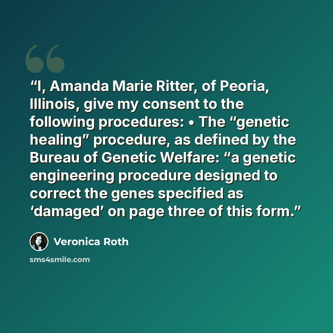 “I, Amanda Marie Ritter, of Peoria, Illinois, give my consent to the following procedures: • The “genetic healing” procedure, as defined by the Bureau of Genetic Welfare: “a genetic engineering procedure designed to correct the genes specified as ‘damaged’ on page three of this form.” quote by Veronica Roth