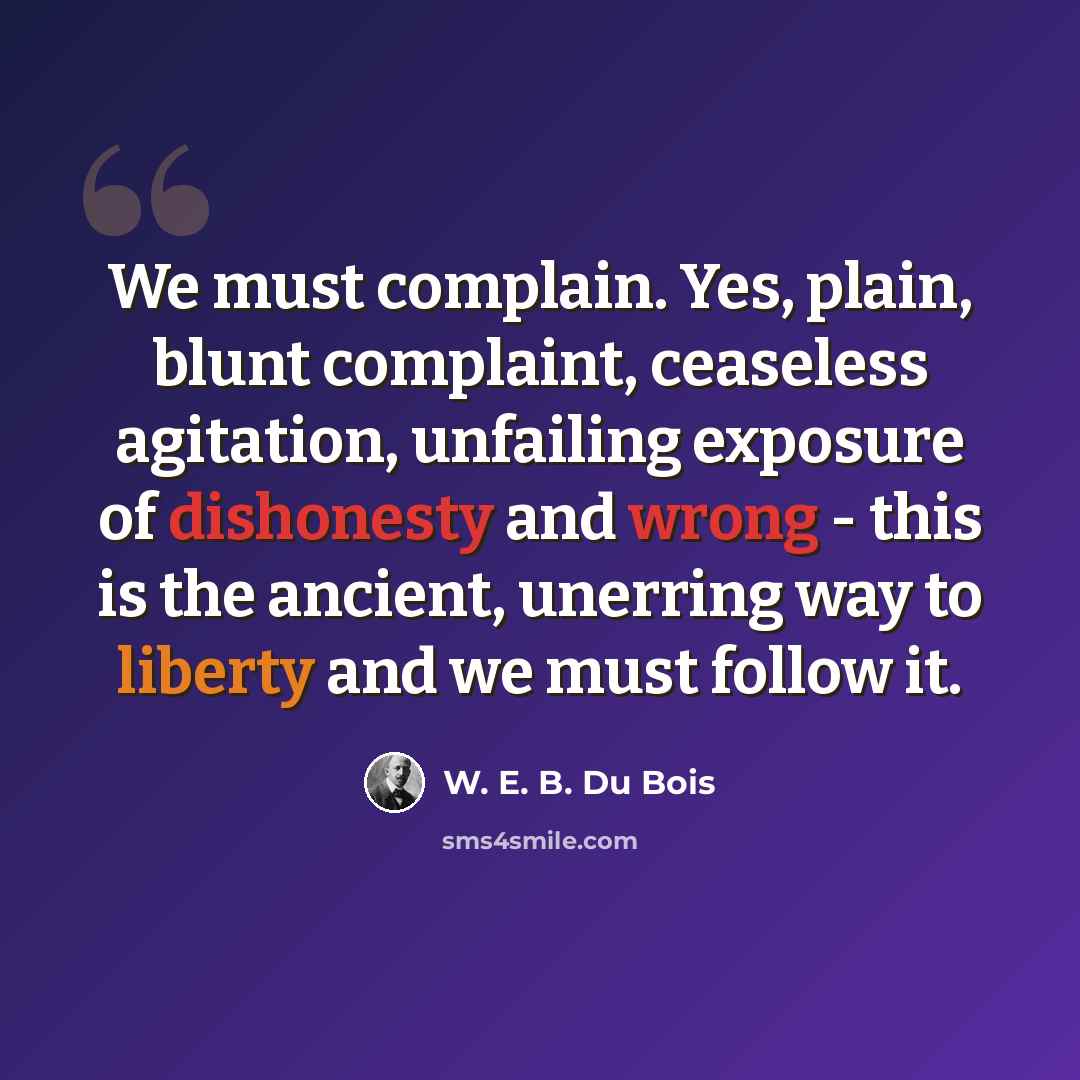 “We must complain. Yes, plain, blunt complaint, ceaseless agitation, unfailing exposure of dishonesty and wrong - this is the ancient, unerring way to liberty and we must follow it.” quote by W. E. B. Du Bois