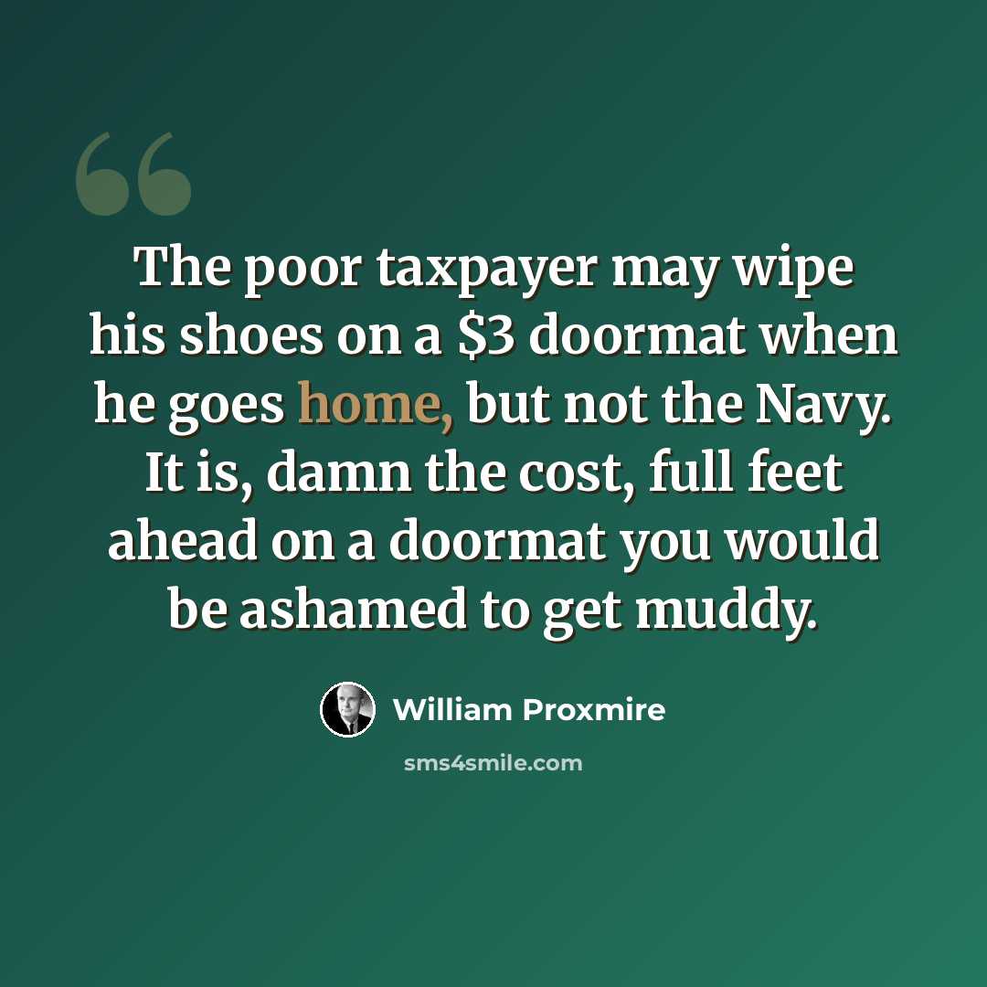 “The poor taxpayer may wipe his shoes on a $3 doormat when he goes home, but not the Navy. It is, damn the cost, full feet ahead on a doormat you would be ashamed to get muddy.” quote by William Proxmire