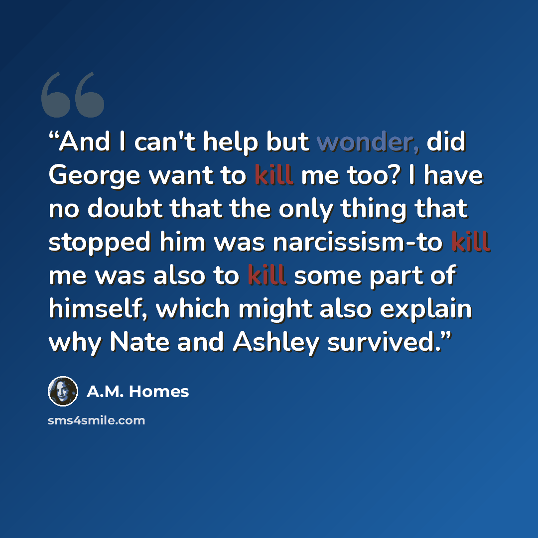 “And I can't help but wonder, did George want to kill me too? I have no doubt that the only thing that stopped him was narcissism-to kill me was also to kill some part of himself, which might also explain why Nate and Ashley survived.” quote by A.M. Homes