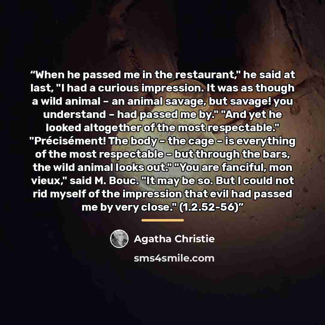 “When he passed me in the restaurant," he said at last, "I had a curious impression. It was as though a wild animal – an animal savage, but savage! you understand – had passed me by." "And yet he looked altogether of the most respectable." "Précisément! The body – the cage – is everything of the…” quote by Agatha Christie