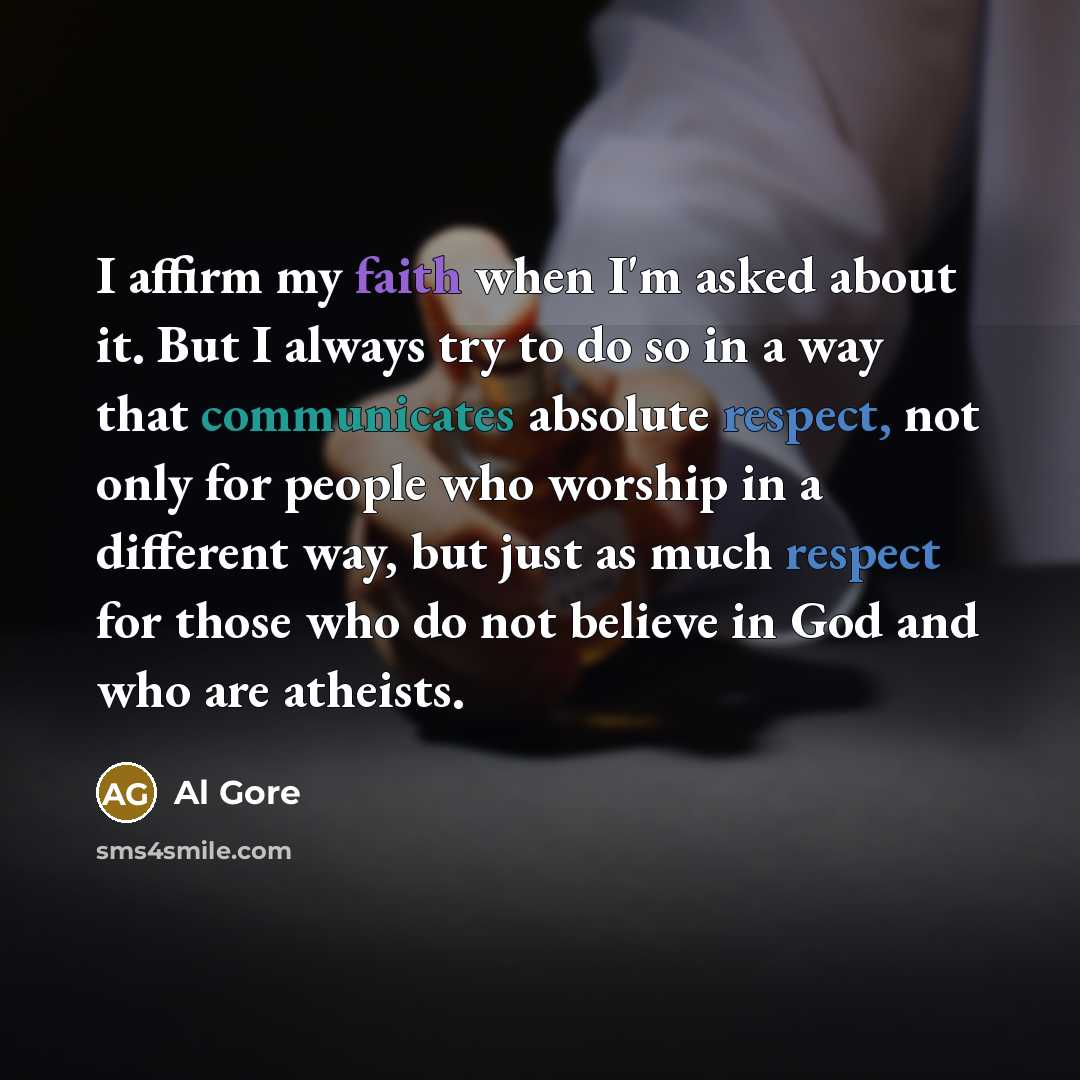 “I affirm my faith when I'm asked about it. But I always try to do so in a way that communicates absolute respect, not only for people who worship in a different way, but just as much respect for those who do not believe in God and who are atheists.” quote by Al Gore