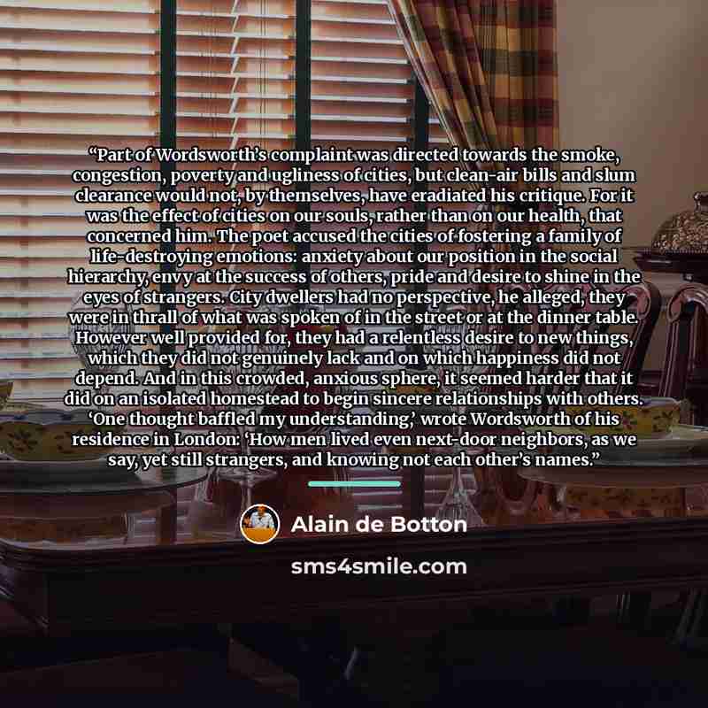 “Part of Wordsworth’s complaint was directed towards the smoke, congestion, poverty and ugliness of cities, but clean-air bills and slum clearance would not, by themselves, have eradiated his critique. For it was the effect of cities on our souls, rather than on our health, that concerned him. The…” quote by Alain de Botton