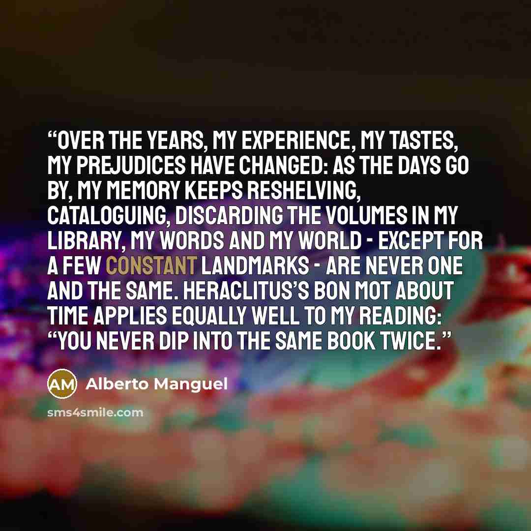 “Over the years, my experience, my tastes, my prejudices have changed: as the days go by, my memory keeps reshelving, cataloguing, discarding the volumes in my library, my words and my world - except for a few constant landmarks - are never one and the same. Heraclitus’s bon mot about time applies…” quote by Alberto Manguel
