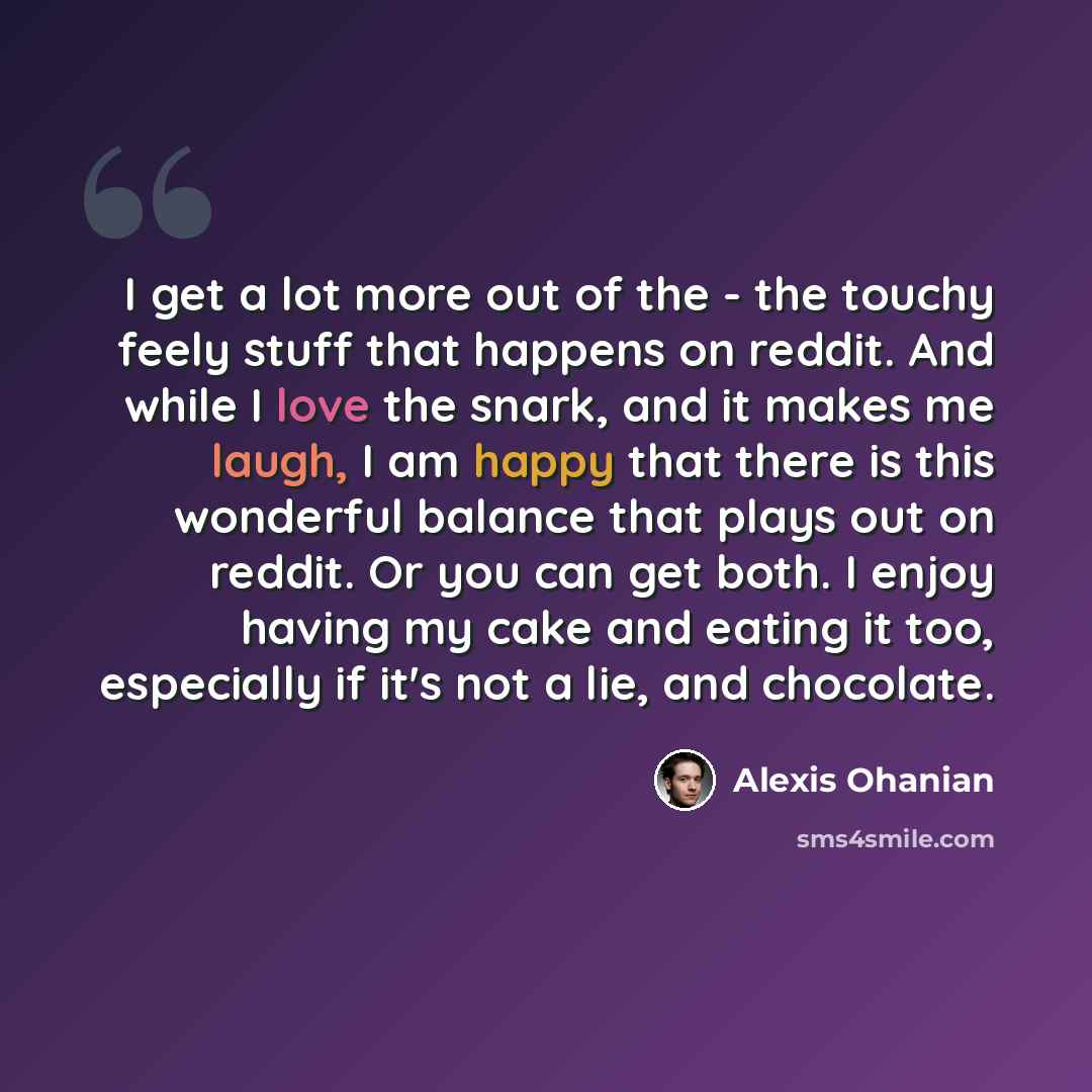 “I get a lot more out of the - the touchy feely stuff that happens on reddit. And while I love the snark, and it makes me laugh, I am happy that there is this wonderful balance that plays out on reddit. Or you can get both. I enjoy having my cake and eating it too, especially if it's not a lie, and…” quote by Alexis Ohanian