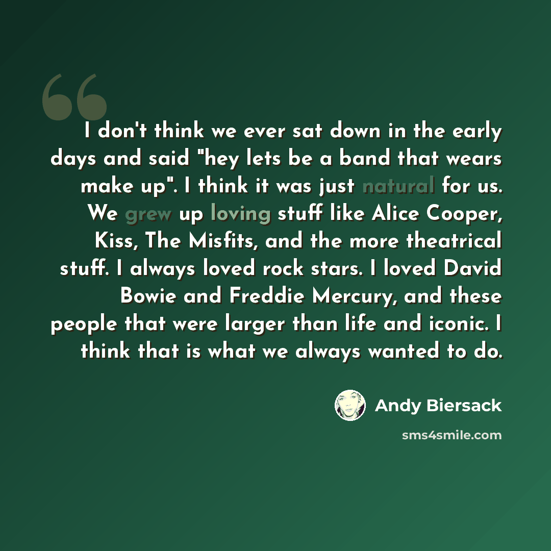“I don't think we ever sat down in the early days and said "hey lets be a band that wears make up". I think it was just natural for us. We grew up loving stuff like Alice Cooper, Kiss, The Misfits, and the more theatrical stuff. I always loved rock stars. I loved David Bowie and Freddie Mercury…” quote by Andy Biersack