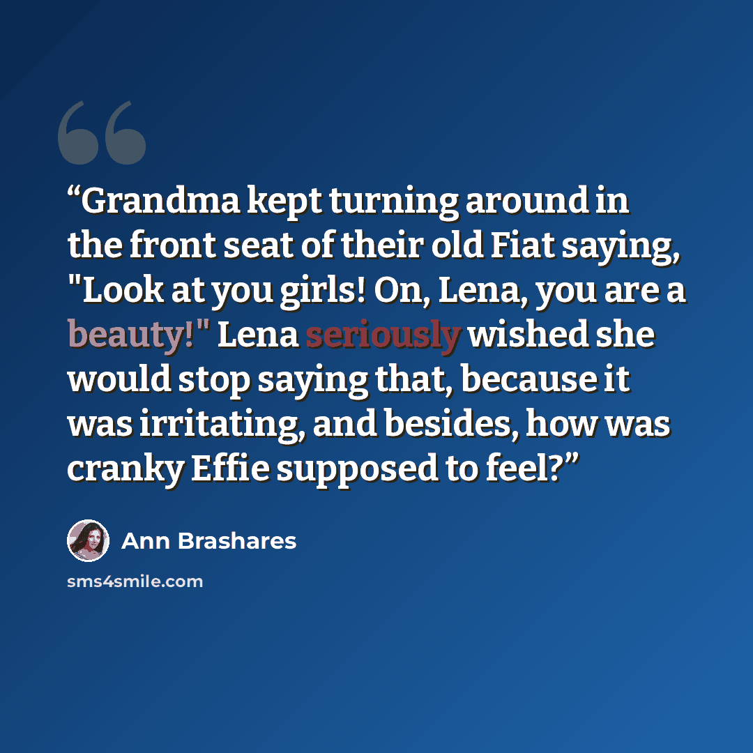 “Grandma kept turning around in the front seat of their old Fiat saying, "Look at you girls! On, Lena, you are a beauty!" Lena seriously wished she would stop saying that, because it was irritating, and besides, how was cranky Effie supposed to feel?” quote by Ann Brashares