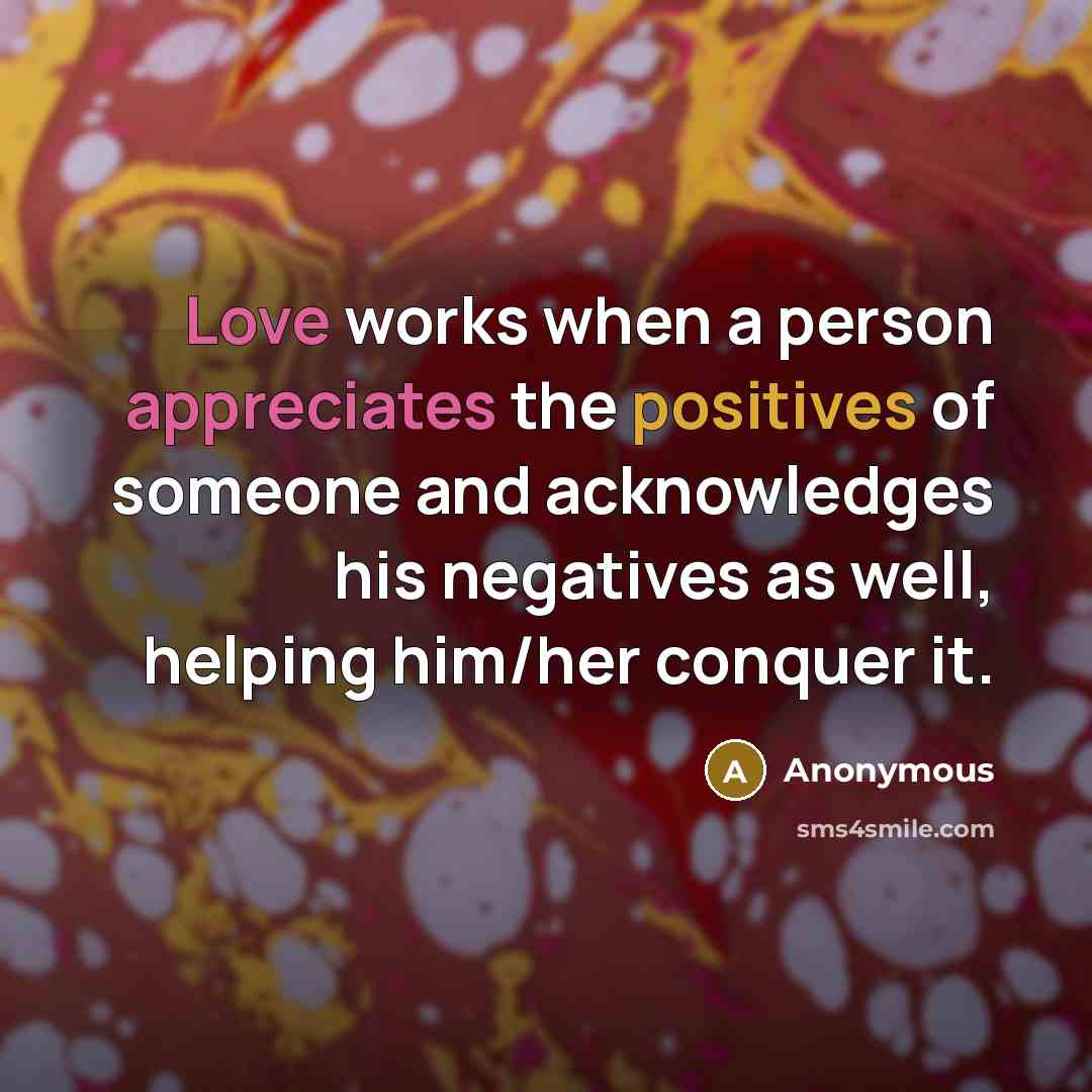 “Love works when a person appreciates the positives of someone and acknowledges his negatives as well, helping him/her conquer it.” quote by Anonymous