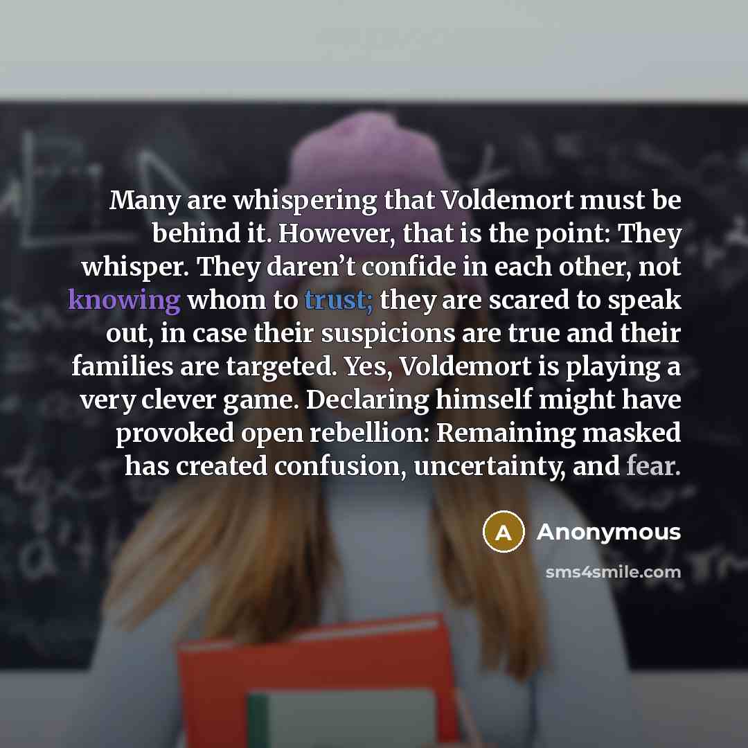 “Many are whispering that Voldemort must be behind it. However, that is the point: They whisper. They daren’t confide in each other, not knowing whom to trust; they are scared to speak out, in case their suspicions are true and their families are targeted. Yes, Voldemort is playing a very clever…” quote by Anonymous