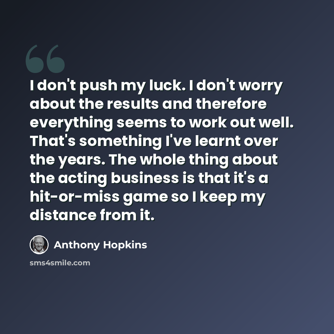 “I don't push my luck. I don't worry about the results and therefore everything seems to work out well. That's something I've learnt over the years. The whole thing about the acting business is that it's a hit-or-miss game so I keep my distance from it.” quote by Anthony Hopkins