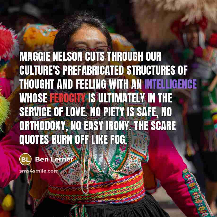 “Maggie Nelson cuts through our culture's prefabricated structures of thought and feeling with an intelligence whose ferocity is ultimately in the service of love. No piety is safe, no orthodoxy, no easy irony. The scare quotes burn off like fog.” quote by Ben Lerner