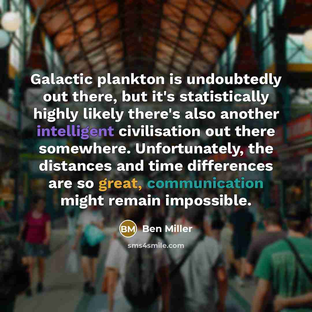 “Galactic plankton is undoubtedly out there, but it's statistically highly likely there's also another intelligent civilisation out there somewhere. Unfortunately, the distances and time differences are so great, communication might remain impossible.” quote by Ben Miller