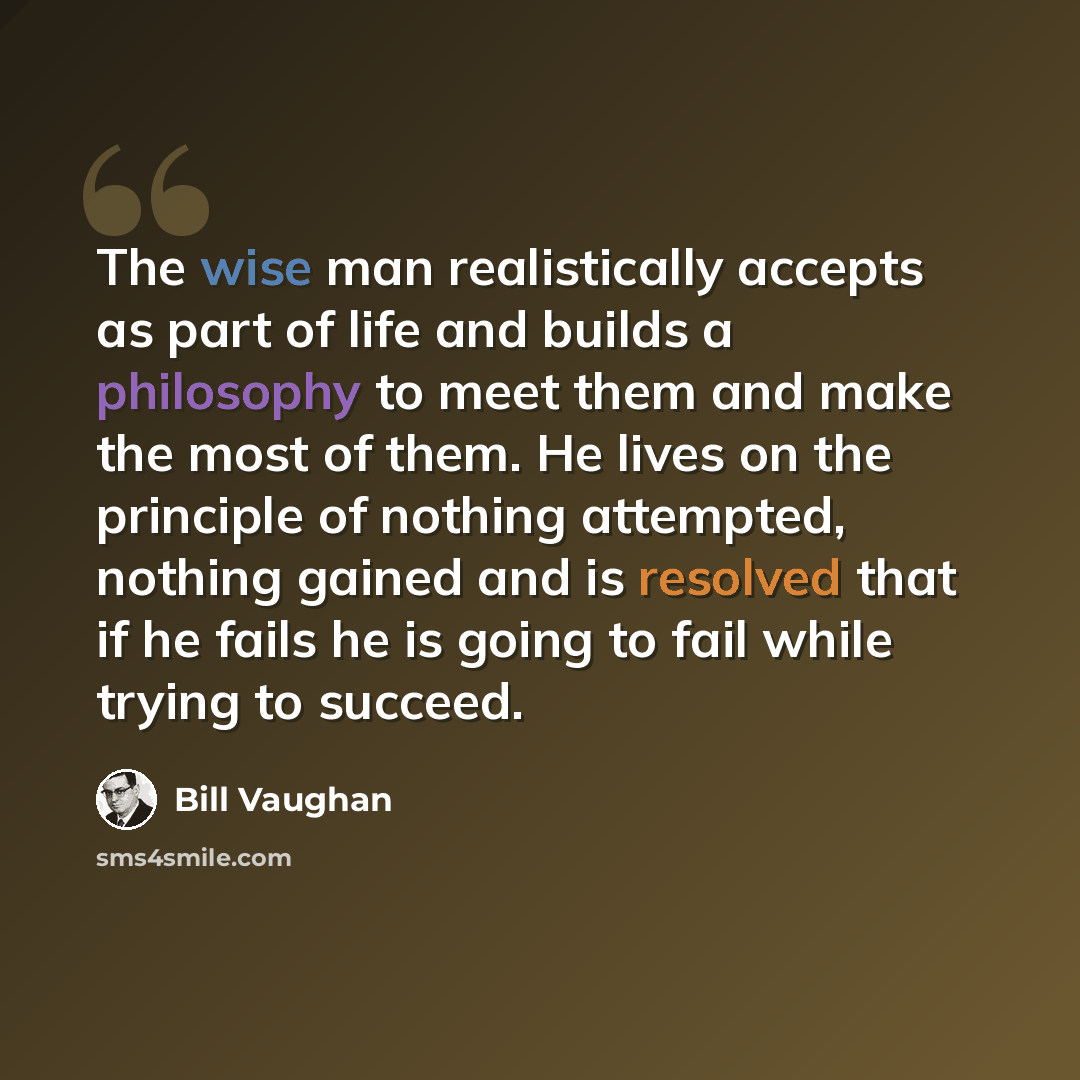 “The wise man realistically accepts as part of life and builds a philosophy to meet them and make the most of them. He lives on the principle of nothing attempted, nothing gained and is resolved that if he fails he is going to fail while trying to succeed.” quote by Bill Vaughan