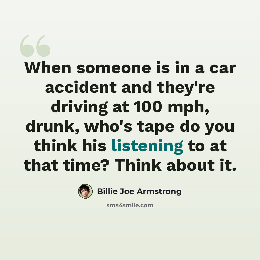 “When someone is in a car accident and they're driving at 100 mph, drunk, who's tape do you think his listening to at that time? Think about it.” quote by Billie Joe Armstrong