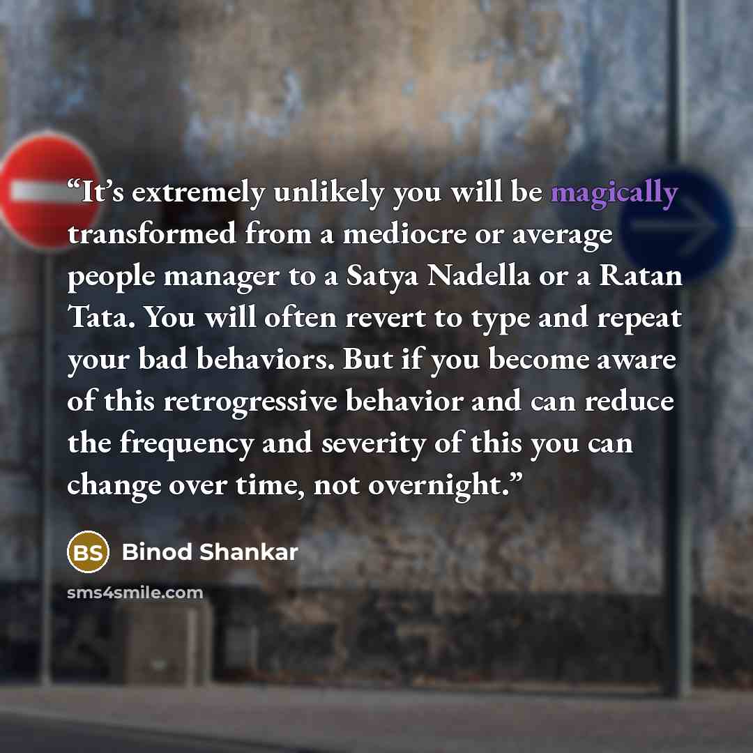 “It’s extremely unlikely you will be magically transformed from a mediocre or average people manager to a Satya Nadella or a Ratan Tata. You will often revert to type and repeat your bad behaviors. But if you become aware of this retrogressive behavior and can reduce the frequency and severity of…” quote by Binod Shankar