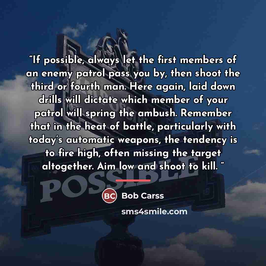 “If possible, always let the first members of an enemy patrol pass you by, then shoot the third or fourth man. Here again, laid down drills will dictate which member of your patrol will spring the ambush. Remember that in the heat of battle, particularly with today’s automatic weapons, the tendency…” quote by Bob Carss