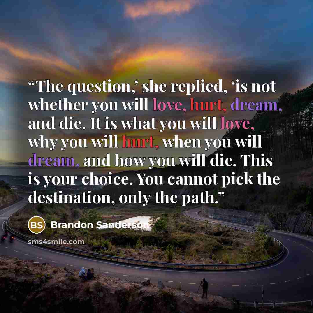 “The question,’ she replied, ‘is not whether you will love, hurt, dream, and die. It is what you will love, why you will hurt, when you will dream, and how you will die. This is your choice. You cannot pick the destination, only the path.” quote by Brandon Sanderson