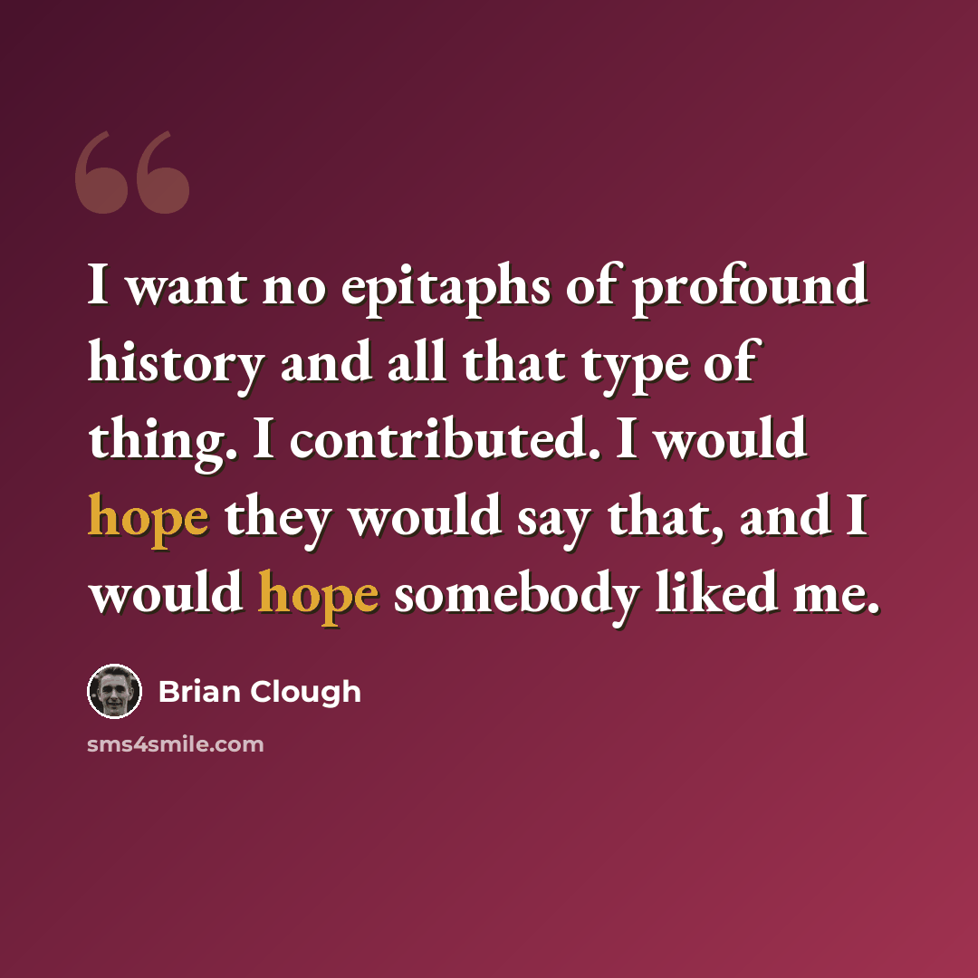 “I want no epitaphs of profound history and all that type of thing. I contributed. I would hope they would say that, and I would hope somebody liked me.” quote by Brian Clough