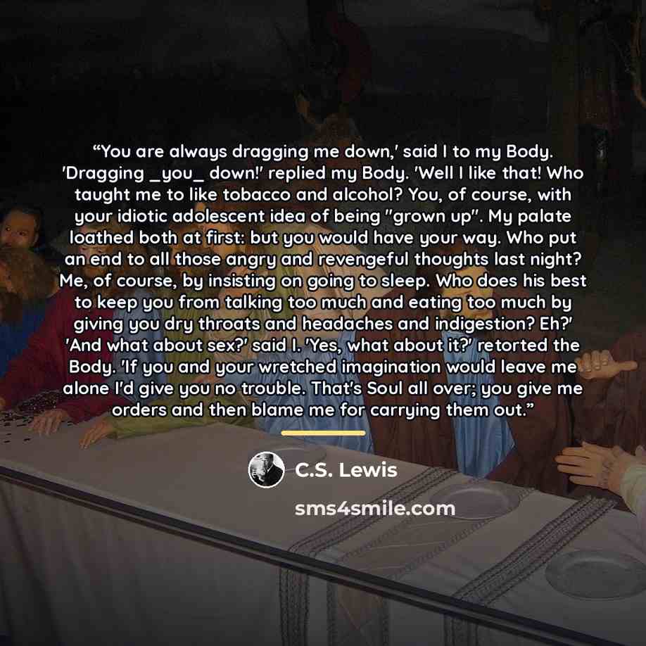 “You are always dragging me down,' said I to my Body. 'Dragging _you_ down!' replied my Body. 'Well I like that! Who taught me to like tobacco and alcohol? You, of course, with your idiotic adolescent idea of being "grown up". My palate loathed both at first: but you would have your way. Who put an…” quote by C.S. Lewis