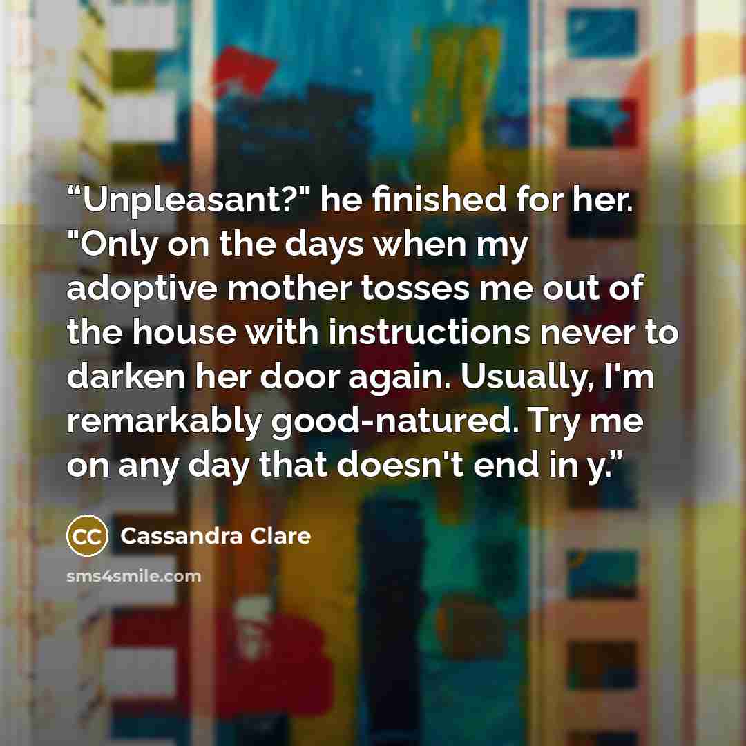 “Unpleasant?" he finished for her. "Only on the days when my adoptive mother tosses me out of the house with instructions never to darken her door again. Usually, I'm remarkably good-natured. Try me on any day that doesn't end in y.” quote by Cassandra Clare