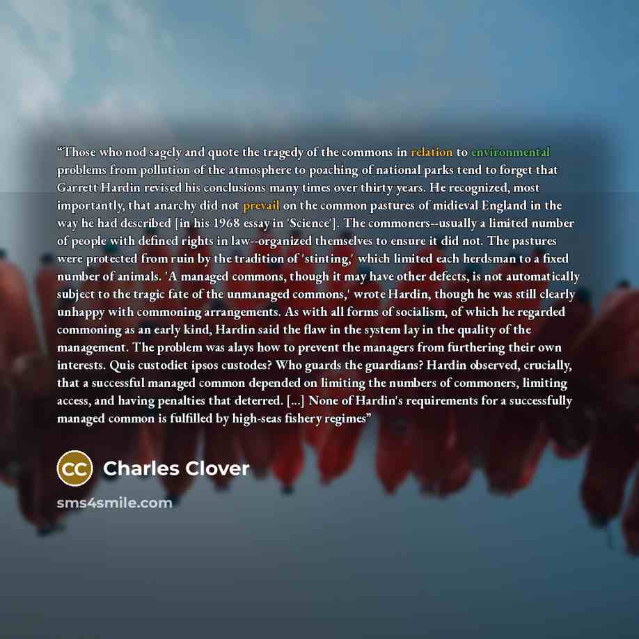 “Those who nod sagely and quote the tragedy of the commons in relation to environmental problems from pollution of the atmosphere to poaching of national parks tend to forget that Garrett Hardin revised his conclusions many times over thirty years. He recognized, most importantly, that anarchy did…” quote by Charles Clover