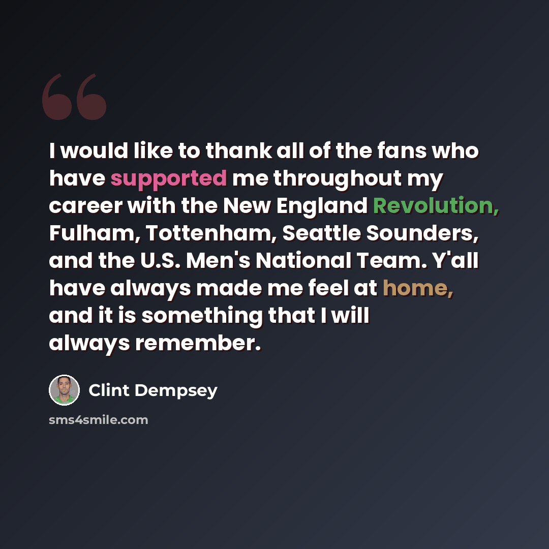 “I would like to thank all of the fans who have supported me throughout my career with the New England Revolution, Fulham, Tottenham, Seattle Sounders, and the U.S. Men's National Team. Y'all have always made me feel at home, and it is something that I will always remember.” quote by Clint Dempsey