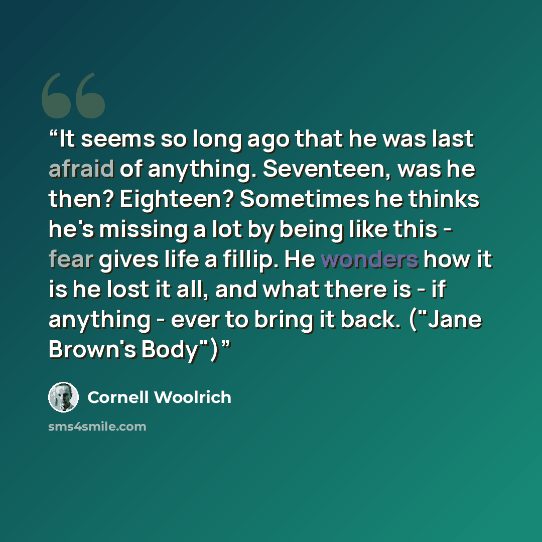 “It seems so long ago that he was last afraid of anything. Seventeen, was he then? Eighteen? Sometimes he thinks he's missing a lot by being like this - fear gives life a fillip. He wonders how it is he lost it all, and what there is - if anything - ever to bring it back. ("Jane Brown's Body")” quote by Cornell Woolrich